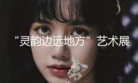 “靈韻邊遠地方”藝術(shù)展在蓉舉行
