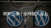 刷新紀(jì)錄！全球最大海上“帶貨王”來了