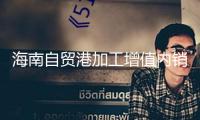 海南自貿(mào)港加工增值內(nèi)銷免關(guān)稅方針內(nèi)銷貨值破70億元