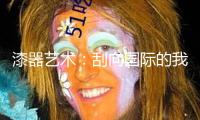 漆器藝術(shù)：刮向國際的我國之風(fēng)