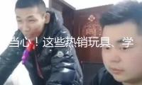 當(dāng)心！這些熱銷玩具、學(xué)生文具 竟存在這么多安全隱患→