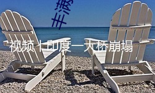 【吃瓜正能量黑料不打烊】丨印導致至少6人逝世、橋崩