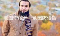 高溫季敞開！全國(guó)防曬指數(shù)地圖來了 看你那需求幾級(jí)防曬配備